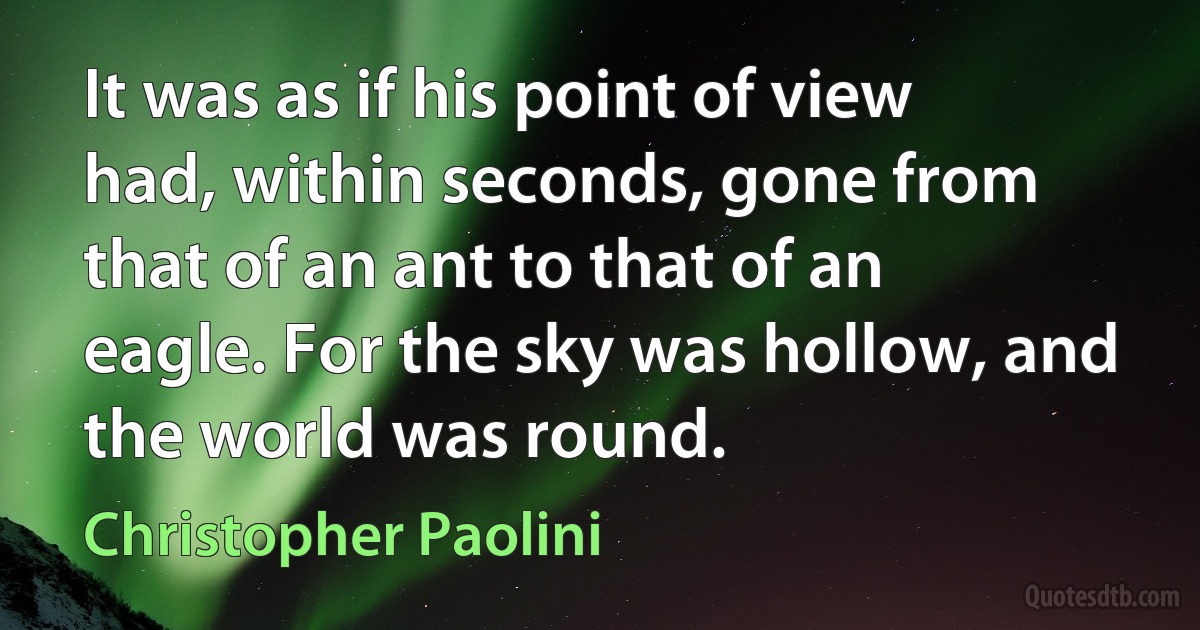 It was as if his point of view had, within seconds, gone from that of an ant to that of an eagle. For the sky was hollow, and the world was round. (Christopher Paolini)