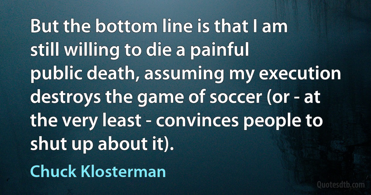 But the bottom line is that I am still willing to die a painful public death, assuming my execution destroys the game of soccer (or - at the very least - convinces people to shut up about it). (Chuck Klosterman)