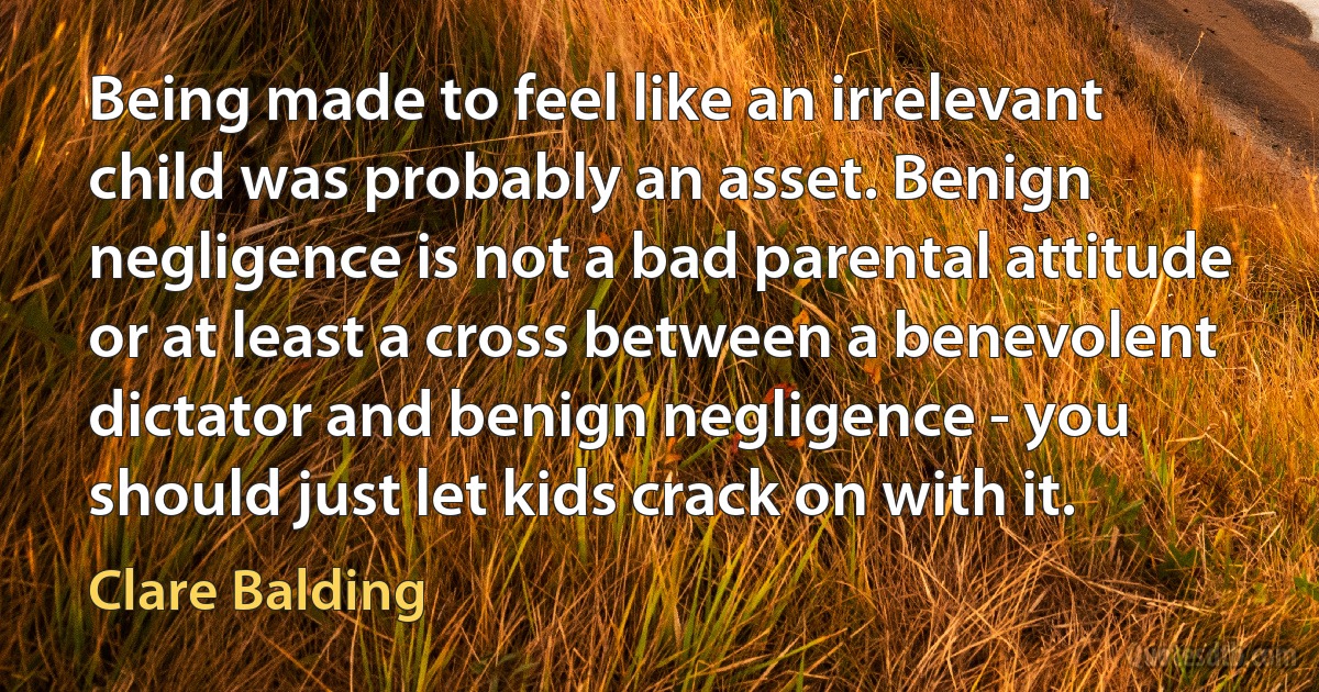 Being made to feel like an irrelevant child was probably an asset. Benign negligence is not a bad parental attitude or at least a cross between a benevolent dictator and benign negligence - you should just let kids crack on with it. (Clare Balding)