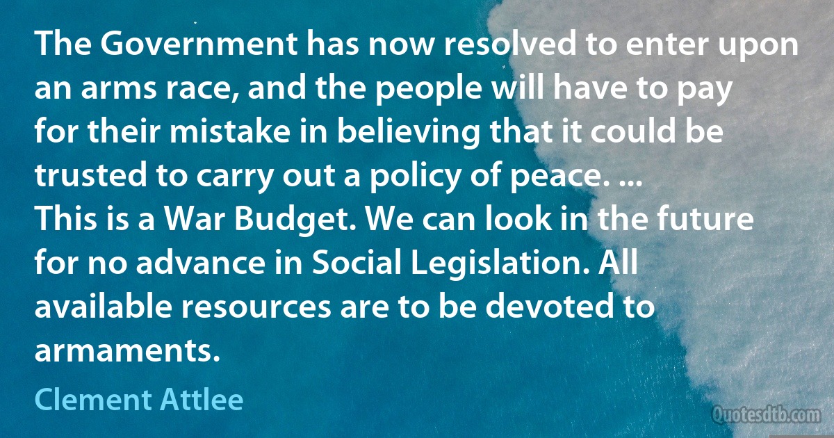 The Government has now resolved to enter upon an arms race, and the people will have to pay for their mistake in believing that it could be trusted to carry out a policy of peace. ... This is a War Budget. We can look in the future for no advance in Social Legislation. All available resources are to be devoted to armaments. (Clement Attlee)