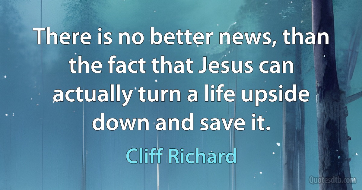 There is no better news, than the fact that Jesus can actually turn a life upside down and save it. (Cliff Richard)