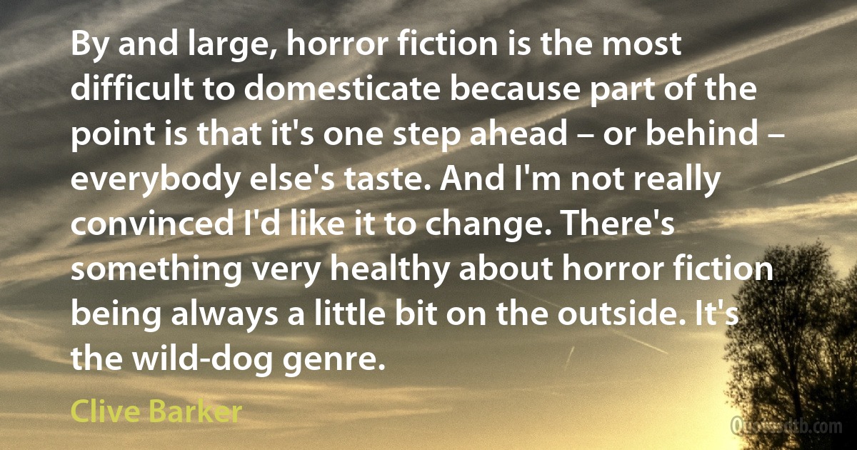 By and large, horror fiction is the most difficult to domesticate because part of the point is that it's one step ahead – or behind – everybody else's taste. And I'm not really convinced I'd like it to change. There's something very healthy about horror fiction being always a little bit on the outside. It's the wild-dog genre. (Clive Barker)