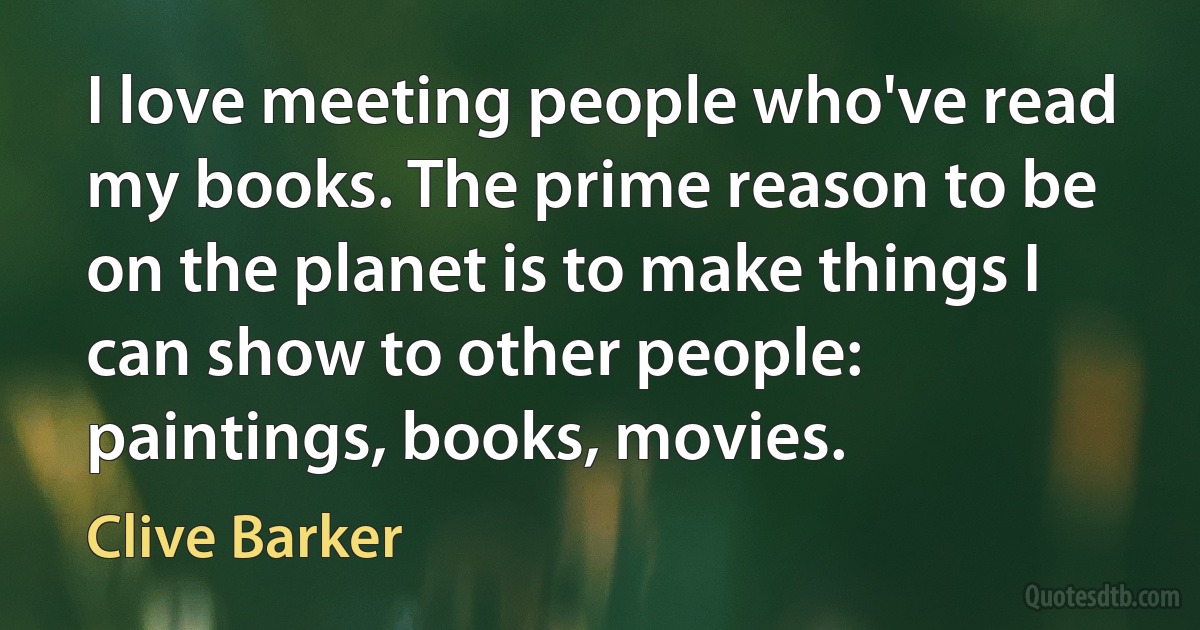 I love meeting people who've read my books. The prime reason to be on the planet is to make things I can show to other people: paintings, books, movies. (Clive Barker)