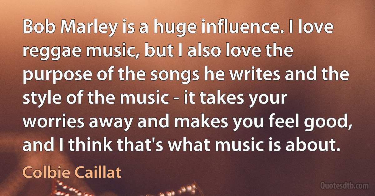 Bob Marley is a huge influence. I love reggae music, but I also love the purpose of the songs he writes and the style of the music - it takes your worries away and makes you feel good, and I think that's what music is about. (Colbie Caillat)