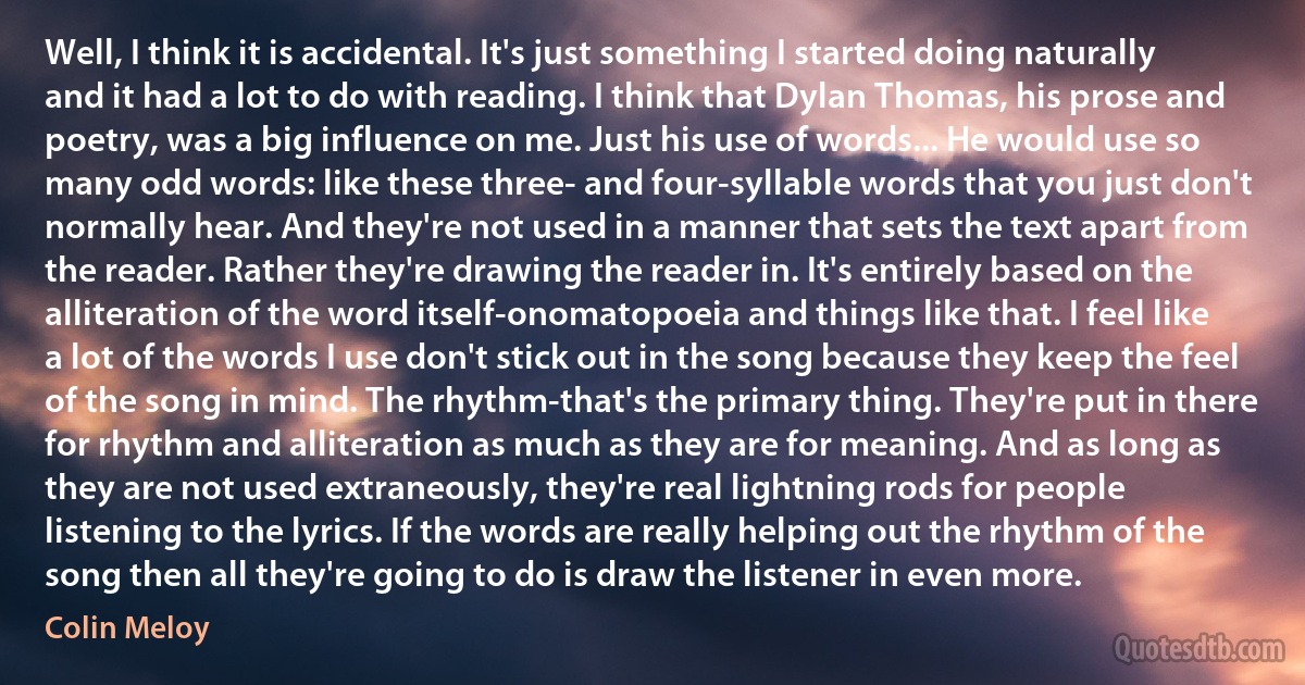 Well, I think it is accidental. It's just something I started doing naturally and it had a lot to do with reading. I think that Dylan Thomas, his prose and poetry, was a big influence on me. Just his use of words... He would use so many odd words: like these three- and four-syllable words that you just don't normally hear. And they're not used in a manner that sets the text apart from the reader. Rather they're drawing the reader in. It's entirely based on the alliteration of the word itself-onomatopoeia and things like that. I feel like a lot of the words I use don't stick out in the song because they keep the feel of the song in mind. The rhythm-that's the primary thing. They're put in there for rhythm and alliteration as much as they are for meaning. And as long as they are not used extraneously, they're real lightning rods for people listening to the lyrics. If the words are really helping out the rhythm of the song then all they're going to do is draw the listener in even more. (Colin Meloy)