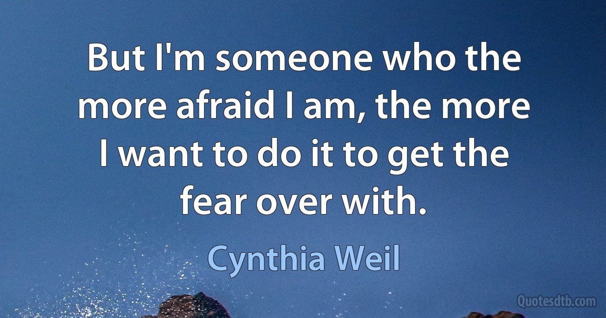 But I'm someone who the more afraid I am, the more I want to do it to get the fear over with. (Cynthia Weil)