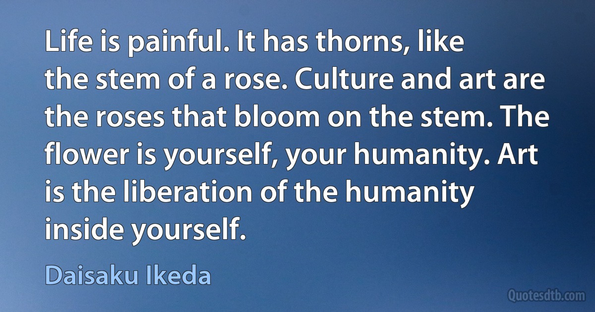 Life is painful. It has thorns, like the stem of a rose. Culture and art are the roses that bloom on the stem. The flower is yourself, your humanity. Art is the liberation of the humanity inside yourself. (Daisaku Ikeda)