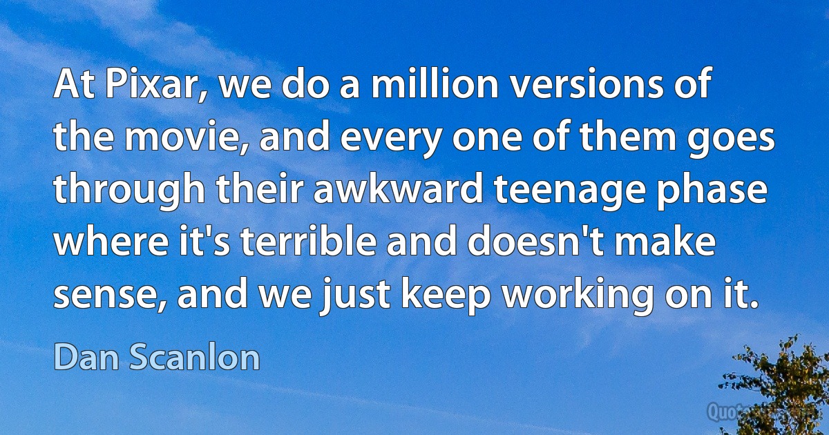 At Pixar, we do a million versions of the movie, and every one of them goes through their awkward teenage phase where it's terrible and doesn't make sense, and we just keep working on it. (Dan Scanlon)