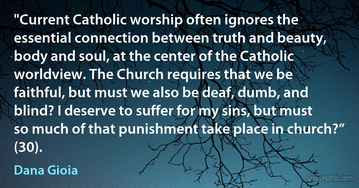 "Current Catholic worship often ignores the essential connection between truth and beauty, body and soul, at the center of the Catholic worldview. The Church requires that we be faithful, but must we also be deaf, dumb, and blind? I deserve to suffer for my sins, but must so much of that punishment take place in church?” (30). (Dana Gioia)