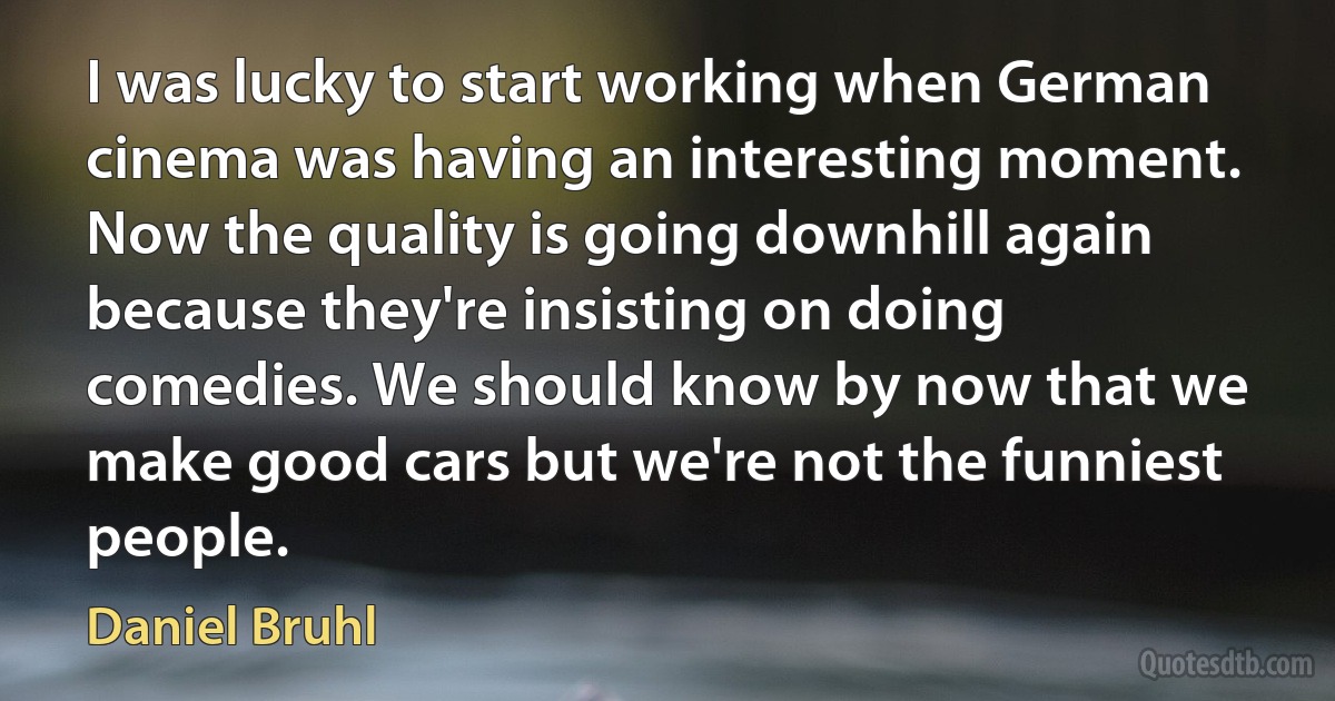 I was lucky to start working when German cinema was having an interesting moment. Now the quality is going downhill again because they're insisting on doing comedies. We should know by now that we make good cars but we're not the funniest people. (Daniel Bruhl)