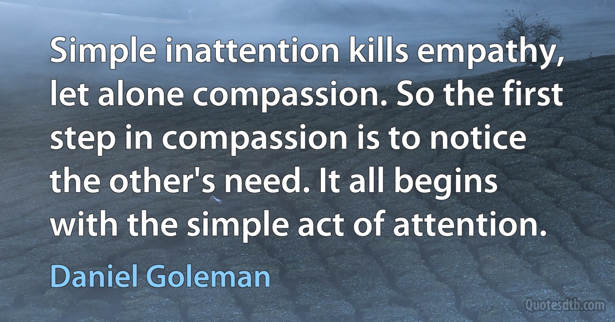 Simple inattention kills empathy, let alone compassion. So the first step in compassion is to notice the other's need. It all begins with the simple act of attention. (Daniel Goleman)