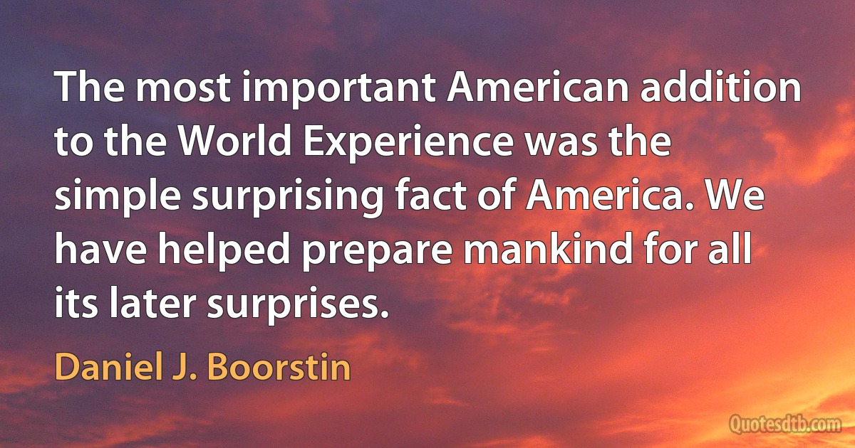 The most important American addition to the World Experience was the simple surprising fact of America. We have helped prepare mankind for all its later surprises. (Daniel J. Boorstin)