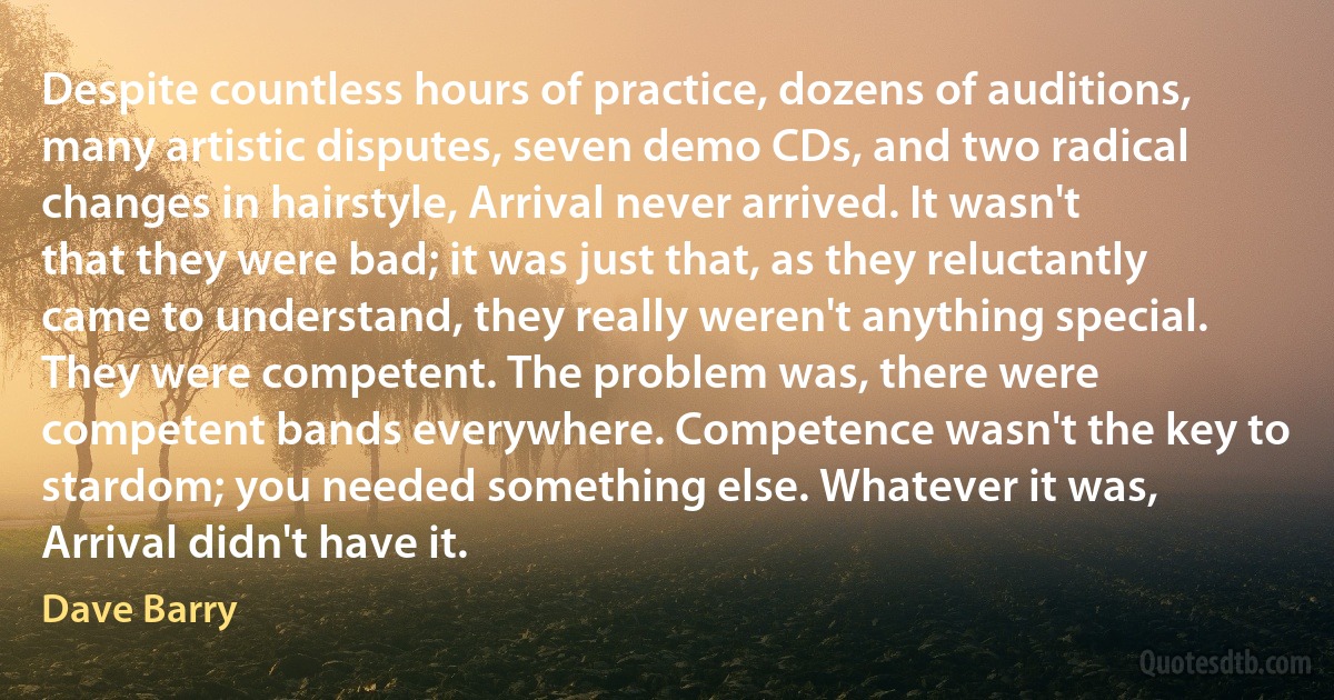 Despite countless hours of practice, dozens of auditions, many artistic disputes, seven demo CDs, and two radical changes in hairstyle, Arrival never arrived. It wasn't that they were bad; it was just that, as they reluctantly came to understand, they really weren't anything special. They were competent. The problem was, there were competent bands everywhere. Competence wasn't the key to stardom; you needed something else. Whatever it was, Arrival didn't have it. (Dave Barry)