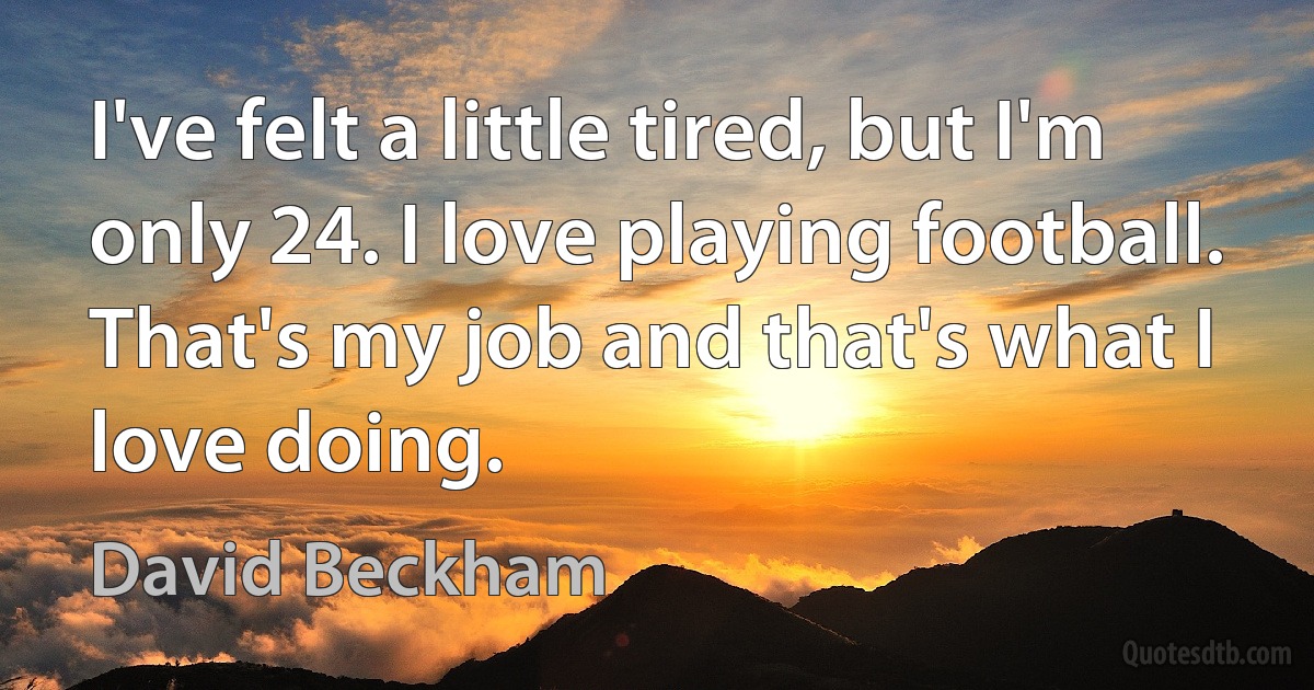 I've felt a little tired, but I'm only 24. I love playing football. That's my job and that's what I love doing. (David Beckham)