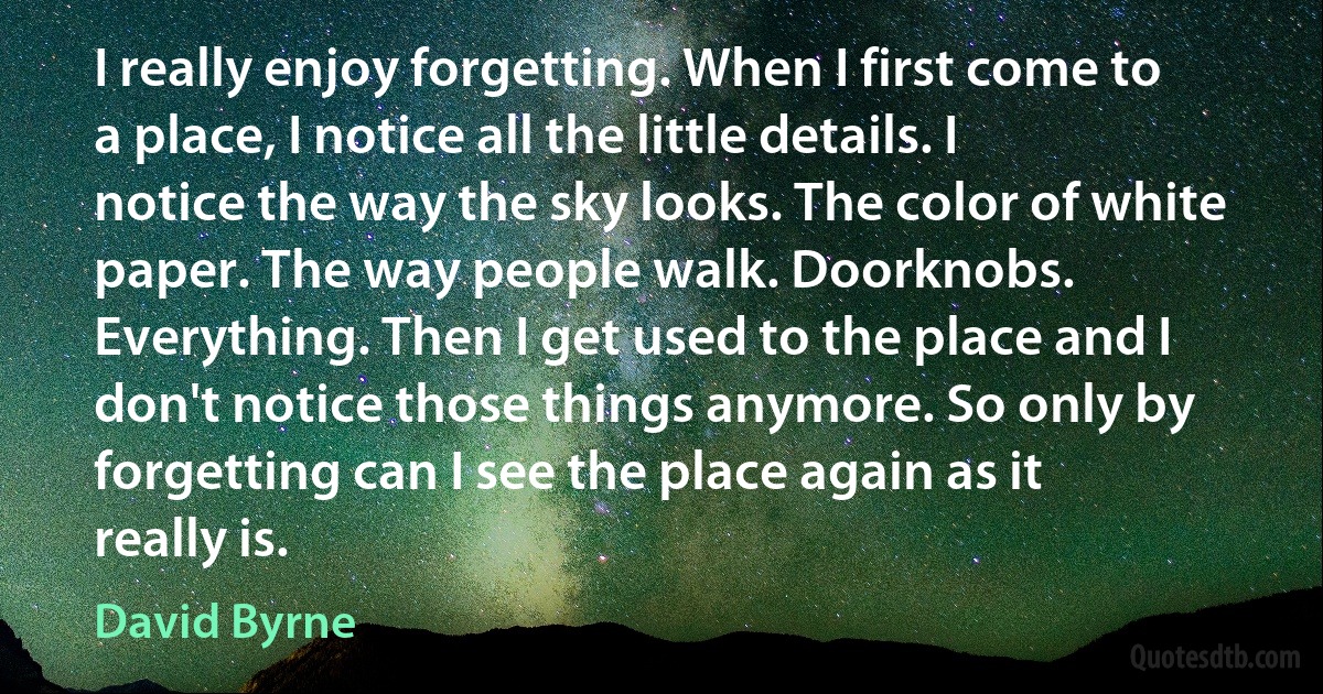 I really enjoy forgetting. When I first come to a place, I notice all the little details. I notice the way the sky looks. The color of white paper. The way people walk. Doorknobs. Everything. Then I get used to the place and I don't notice those things anymore. So only by forgetting can I see the place again as it really is. (David Byrne)