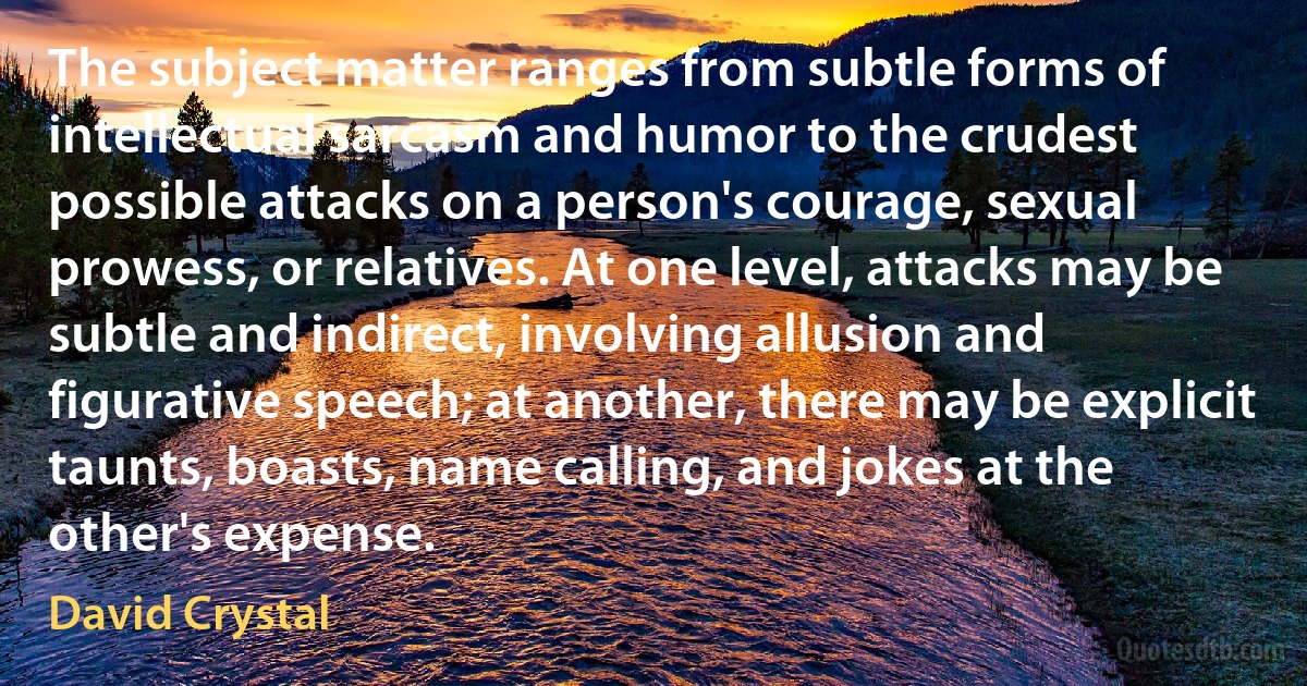 The subject matter ranges from subtle forms of intellectual sarcasm and humor to the crudest possible attacks on a person's courage, sexual prowess, or relatives. At one level, attacks may be subtle and indirect, involving allusion and figurative speech; at another, there may be explicit taunts, boasts, name calling, and jokes at the other's expense. (David Crystal)