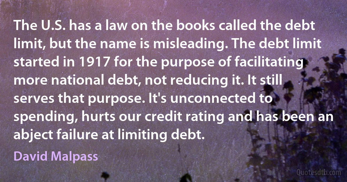 The U.S. has a law on the books called the debt limit, but the name is misleading. The debt limit started in 1917 for the purpose of facilitating more national debt, not reducing it. It still serves that purpose. It's unconnected to spending, hurts our credit rating and has been an abject failure at limiting debt. (David Malpass)