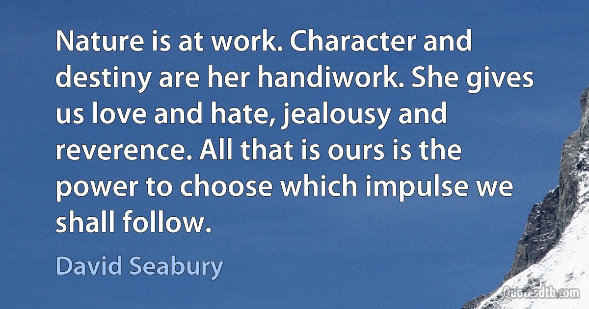 Nature is at work. Character and destiny are her handiwork. She gives us love and hate, jealousy and reverence. All that is ours is the power to choose which impulse we shall follow. (David Seabury)