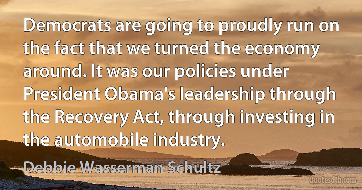 Democrats are going to proudly run on the fact that we turned the economy around. It was our policies under President Obama's leadership through the Recovery Act, through investing in the automobile industry. (Debbie Wasserman Schultz)