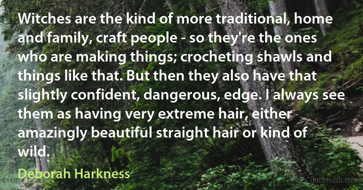 Witches are the kind of more traditional, home and family, craft people - so they're the ones who are making things; crocheting shawls and things like that. But then they also have that slightly confident, dangerous, edge. I always see them as having very extreme hair, either amazingly beautiful straight hair or kind of wild. (Deborah Harkness)