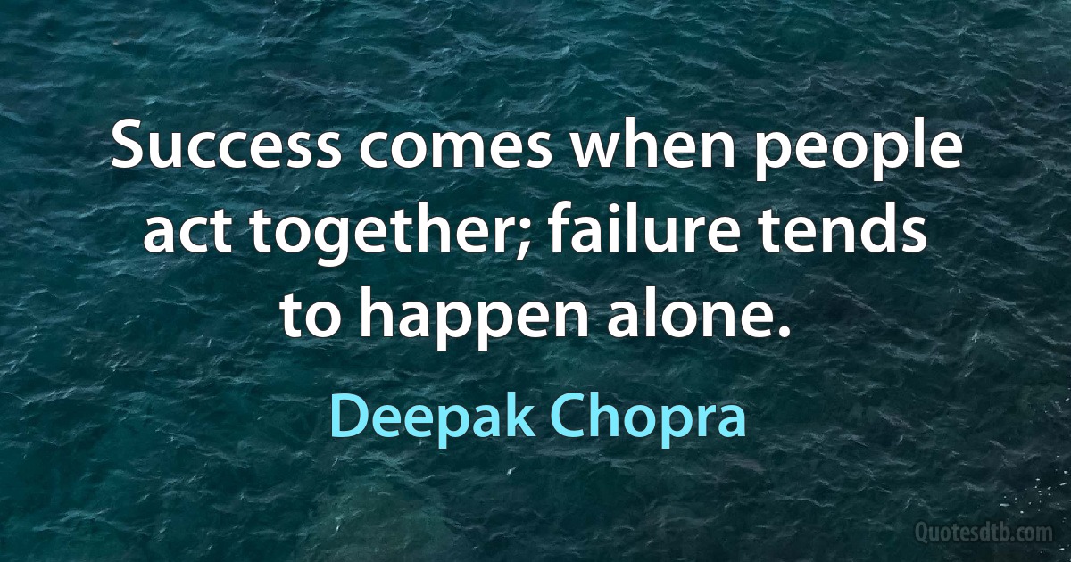 Success comes when people act together; failure tends to happen alone. (Deepak Chopra)