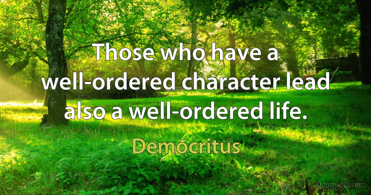 Those who have a well-ordered character lead also a well-ordered life. (Democritus)