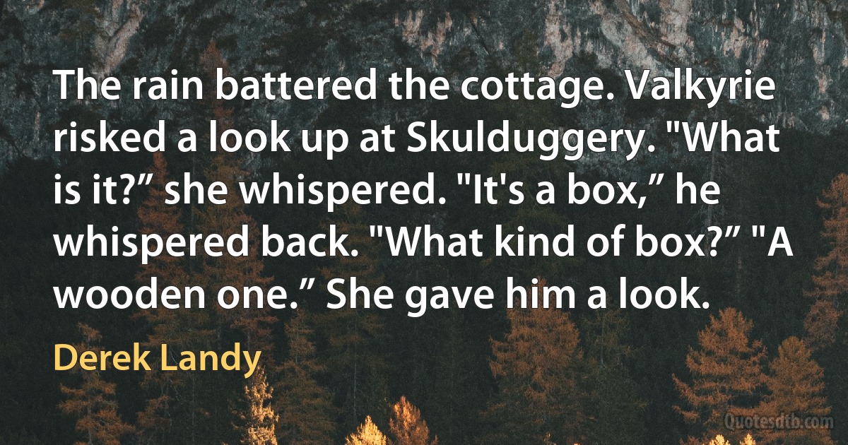 The rain battered the cottage. Valkyrie risked a look up at Skulduggery. "What is it?” she whispered. "It's a box,” he whispered back. "What kind of box?” "A wooden one.” She gave him a look. (Derek Landy)