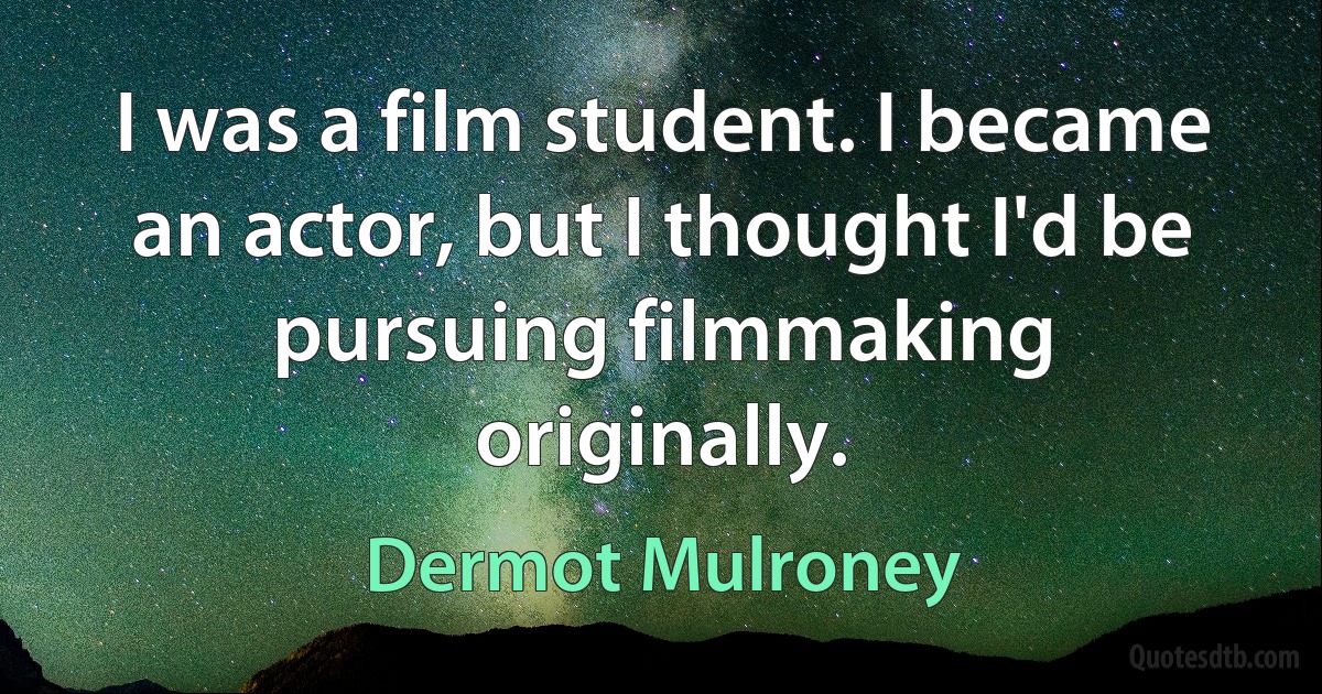 I was a film student. I became an actor, but I thought I'd be pursuing filmmaking originally. (Dermot Mulroney)