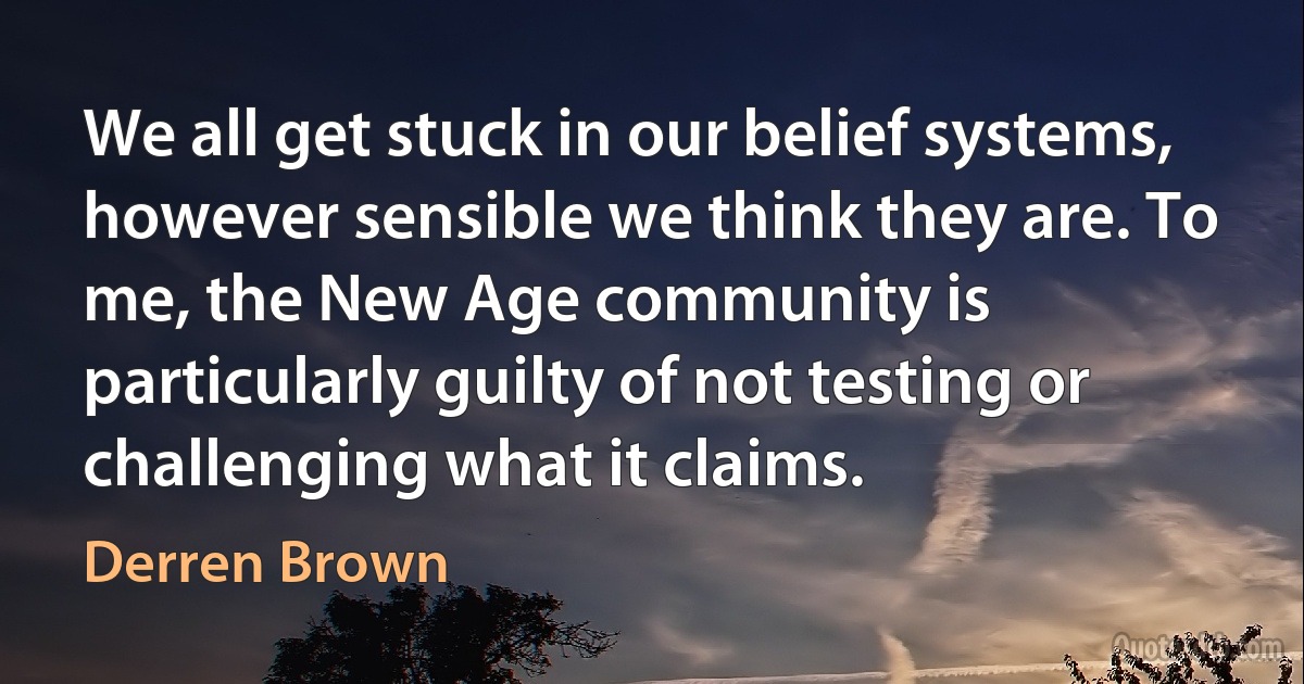 We all get stuck in our belief systems, however sensible we think they are. To me, the New Age community is particularly guilty of not testing or challenging what it claims. (Derren Brown)