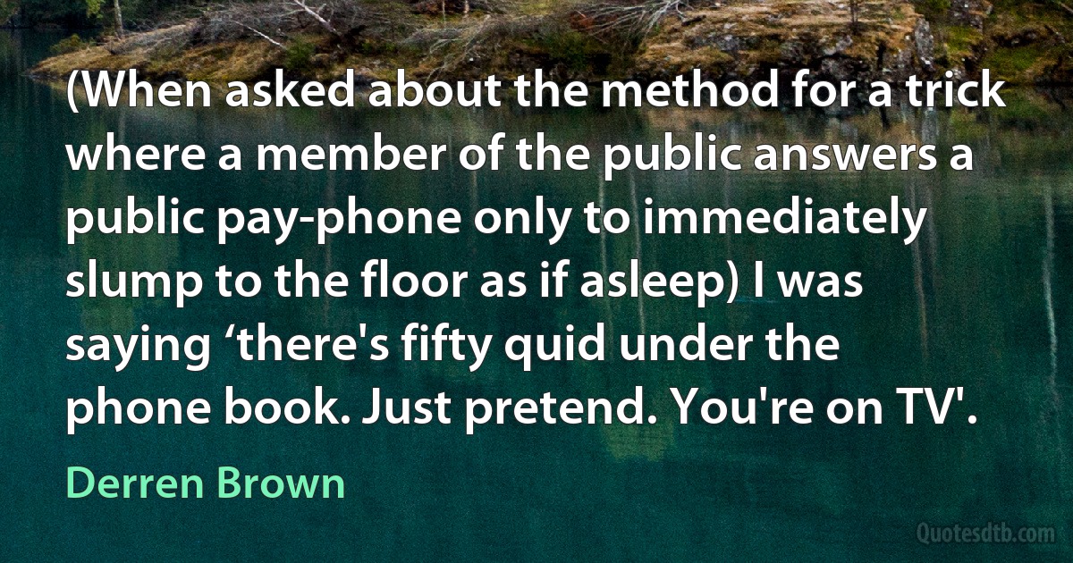 (When asked about the method for a trick where a member of the public answers a public pay-phone only to immediately slump to the floor as if asleep) I was saying ‘there's fifty quid under the phone book. Just pretend. You're on TV'. (Derren Brown)