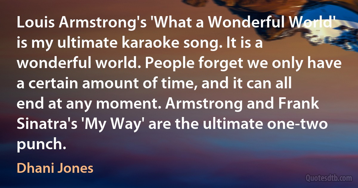 Louis Armstrong's 'What a Wonderful World' is my ultimate karaoke song. It is a wonderful world. People forget we only have a certain amount of time, and it can all end at any moment. Armstrong and Frank Sinatra's 'My Way' are the ultimate one-two punch. (Dhani Jones)