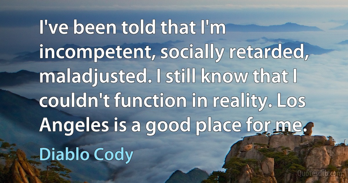 I've been told that I'm incompetent, socially retarded, maladjusted. I still know that I couldn't function in reality. Los Angeles is a good place for me. (Diablo Cody)