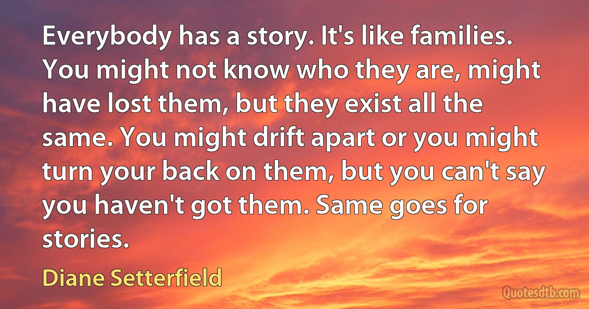 Everybody has a story. It's like families. You might not know who they are, might have lost them, but they exist all the same. You might drift apart or you might turn your back on them, but you can't say you haven't got them. Same goes for stories. (Diane Setterfield)