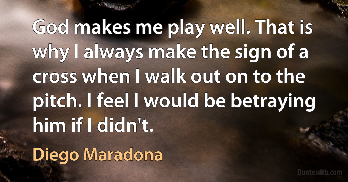 God makes me play well. That is why I always make the sign of a cross when I walk out on to the pitch. I feel I would be betraying him if I didn't. (Diego Maradona)