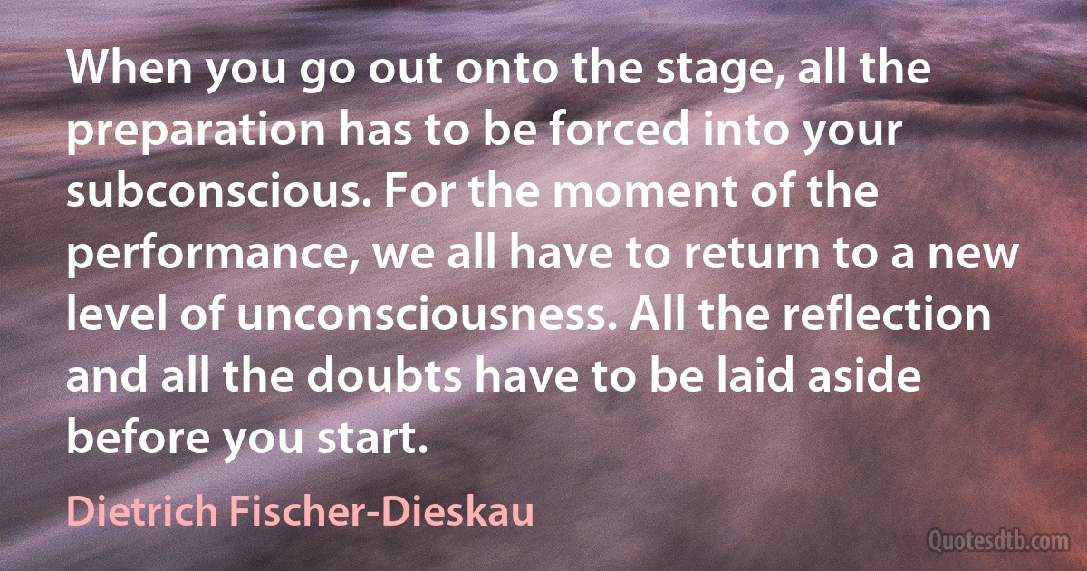 When you go out onto the stage, all the preparation has to be forced into your subconscious. For the moment of the performance, we all have to return to a new level of unconsciousness. All the reflection and all the doubts have to be laid aside before you start. (Dietrich Fischer-Dieskau)