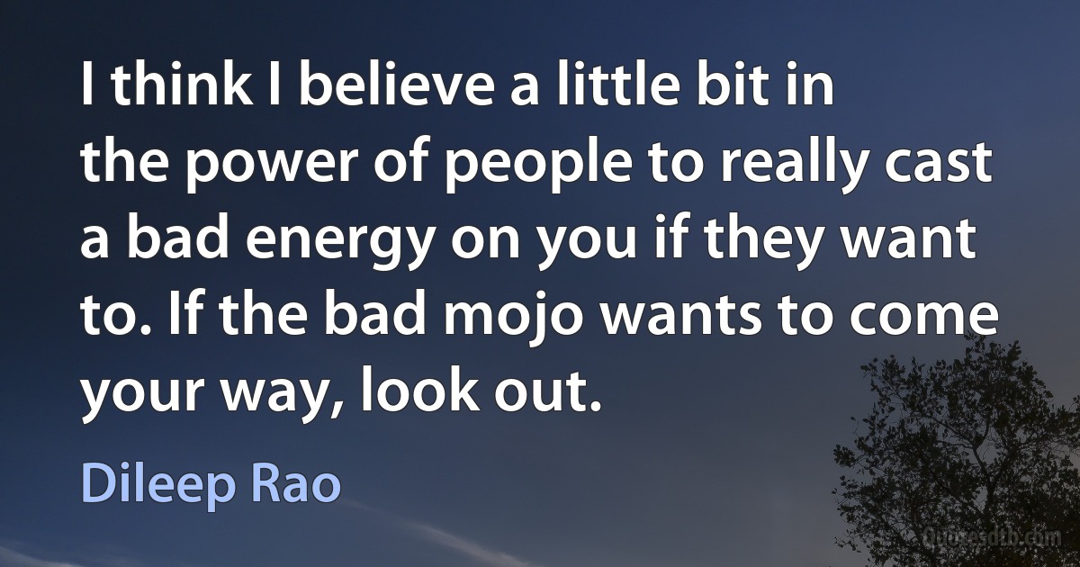 I think I believe a little bit in the power of people to really cast a bad energy on you if they want to. If the bad mojo wants to come your way, look out. (Dileep Rao)