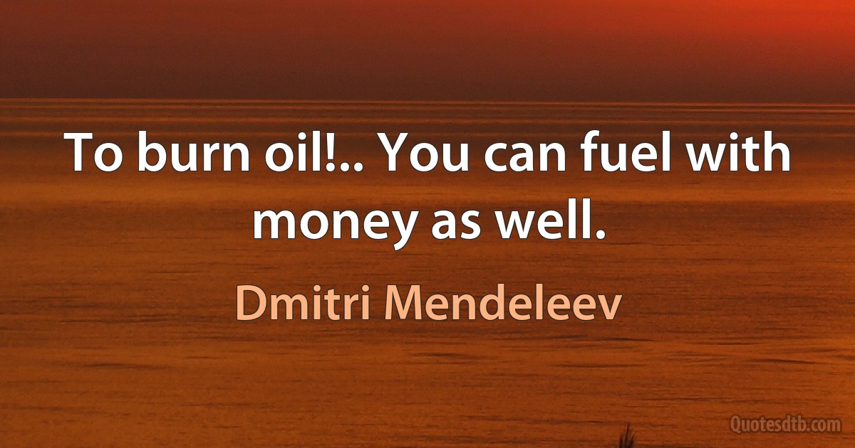 To burn oil!.. You can fuel with money as well. (Dmitri Mendeleev)