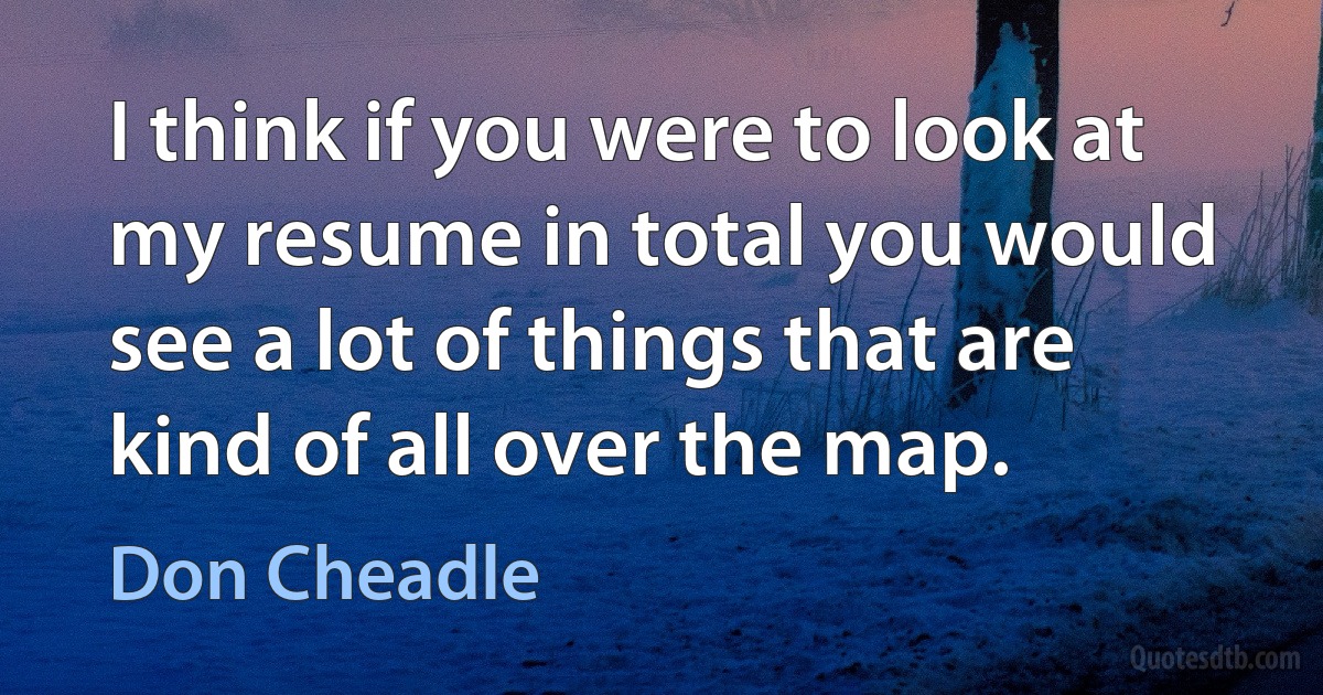 I think if you were to look at my resume in total you would see a lot of things that are kind of all over the map. (Don Cheadle)