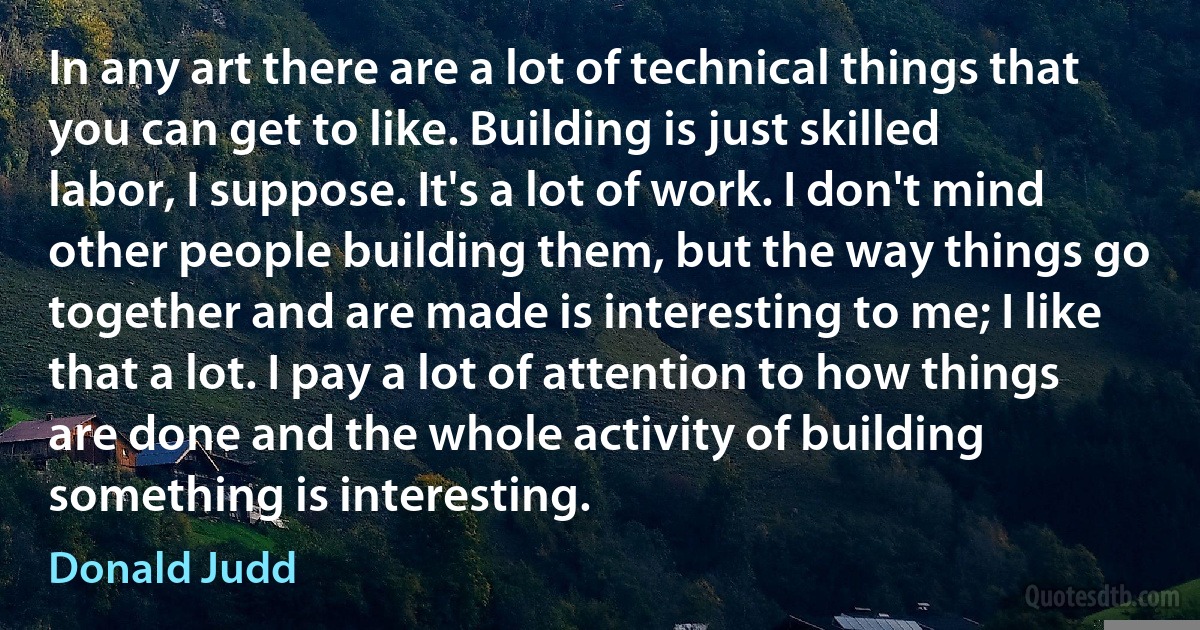 In any art there are a lot of technical things that you can get to like. Building is just skilled labor, I suppose. It's a lot of work. I don't mind other people building them, but the way things go together and are made is interesting to me; I like that a lot. I pay a lot of attention to how things are done and the whole activity of building something is interesting. (Donald Judd)