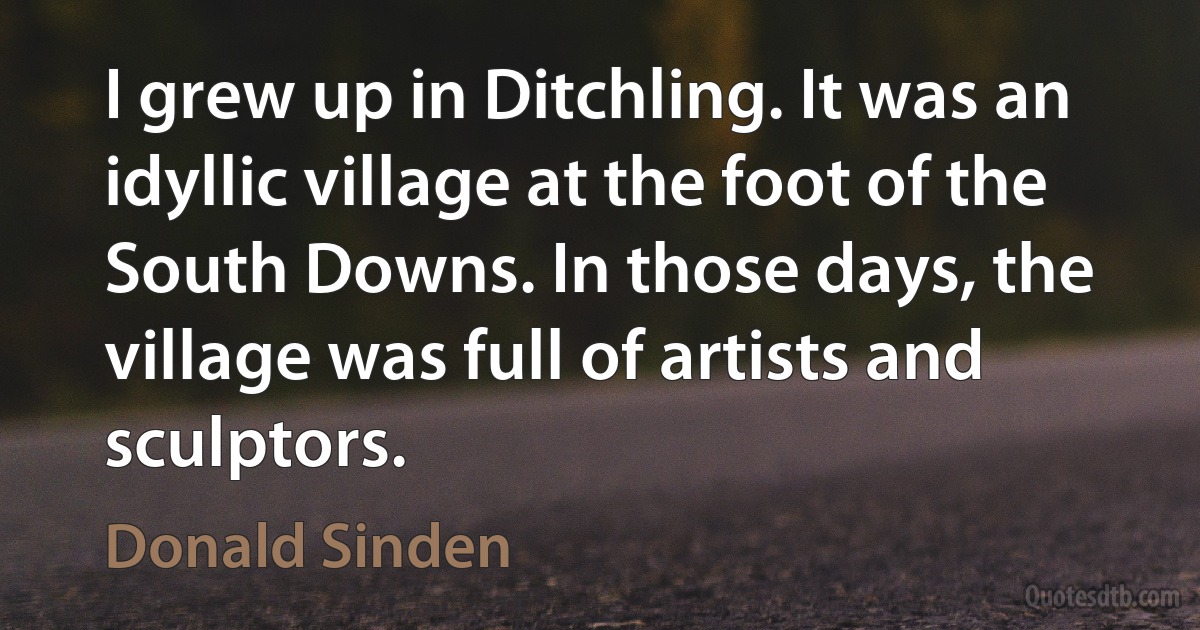 I grew up in Ditchling. It was an idyllic village at the foot of the South Downs. In those days, the village was full of artists and sculptors. (Donald Sinden)