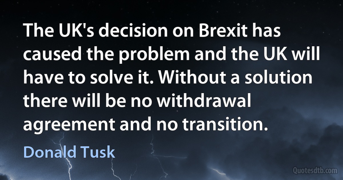 The UK's decision on Brexit has caused the problem and the UK will have to solve it. Without a solution there will be no withdrawal agreement and no transition. (Donald Tusk)