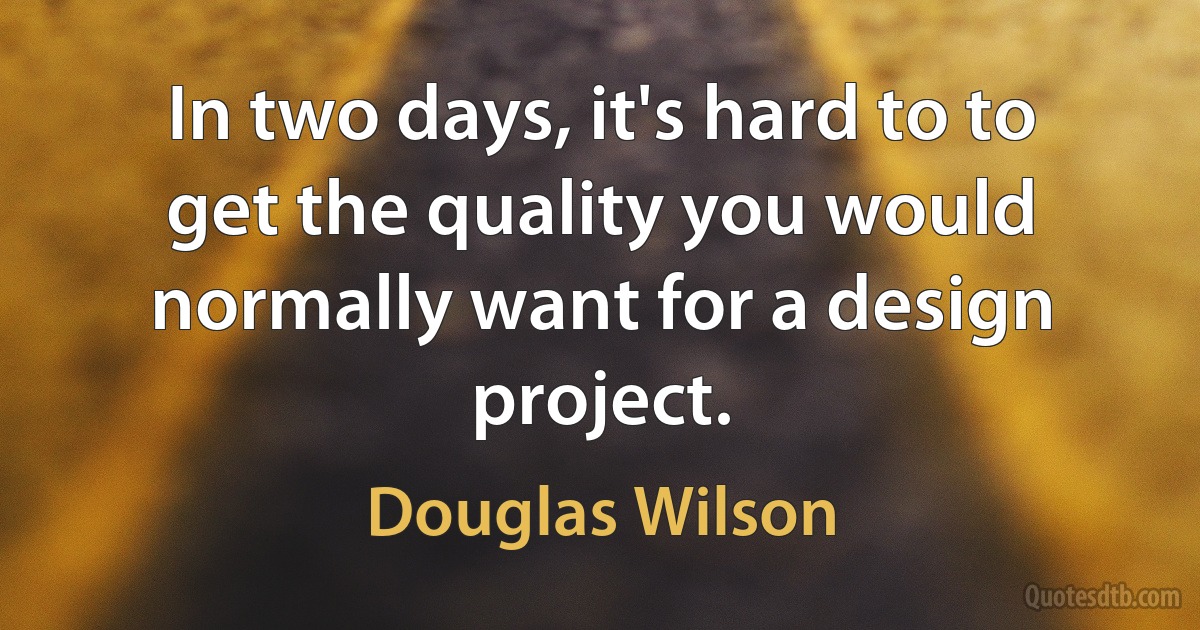 In two days, it's hard to to get the quality you would normally want for a design project. (Douglas Wilson)