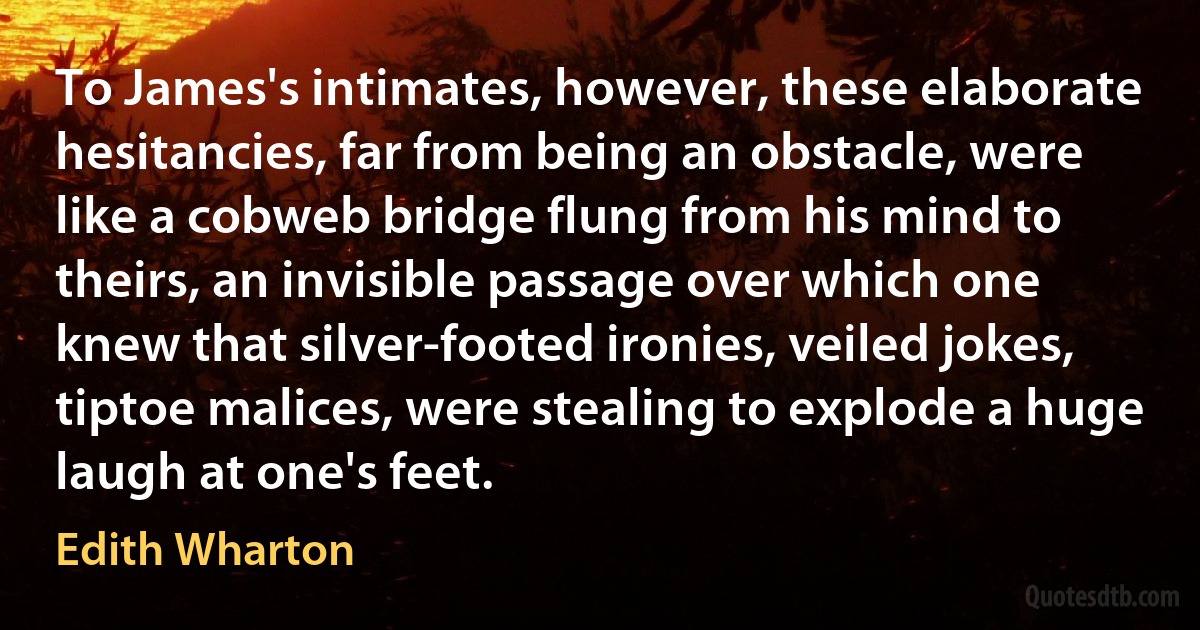 To James's intimates, however, these elaborate hesitancies, far from being an obstacle, were like a cobweb bridge flung from his mind to theirs, an invisible passage over which one knew that silver-footed ironies, veiled jokes, tiptoe malices, were stealing to explode a huge laugh at one's feet. (Edith Wharton)