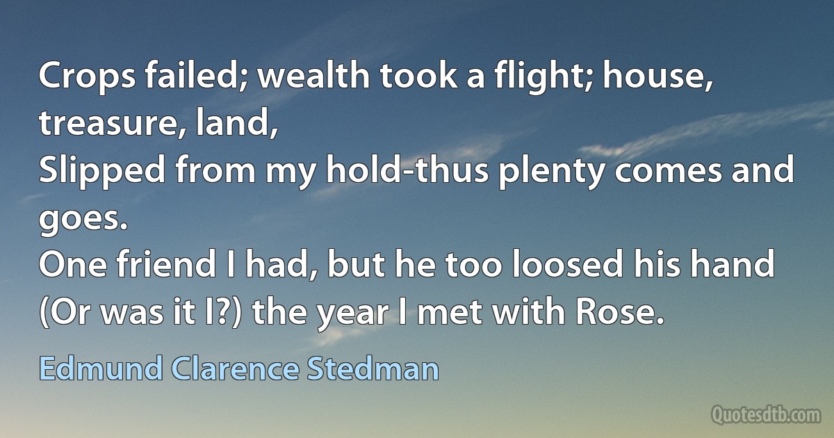 Crops failed; wealth took a flight; house, treasure, land,
Slipped from my hold-thus plenty comes and goes.
One friend I had, but he too loosed his hand
(Or was it I?) the year I met with Rose. (Edmund Clarence Stedman)