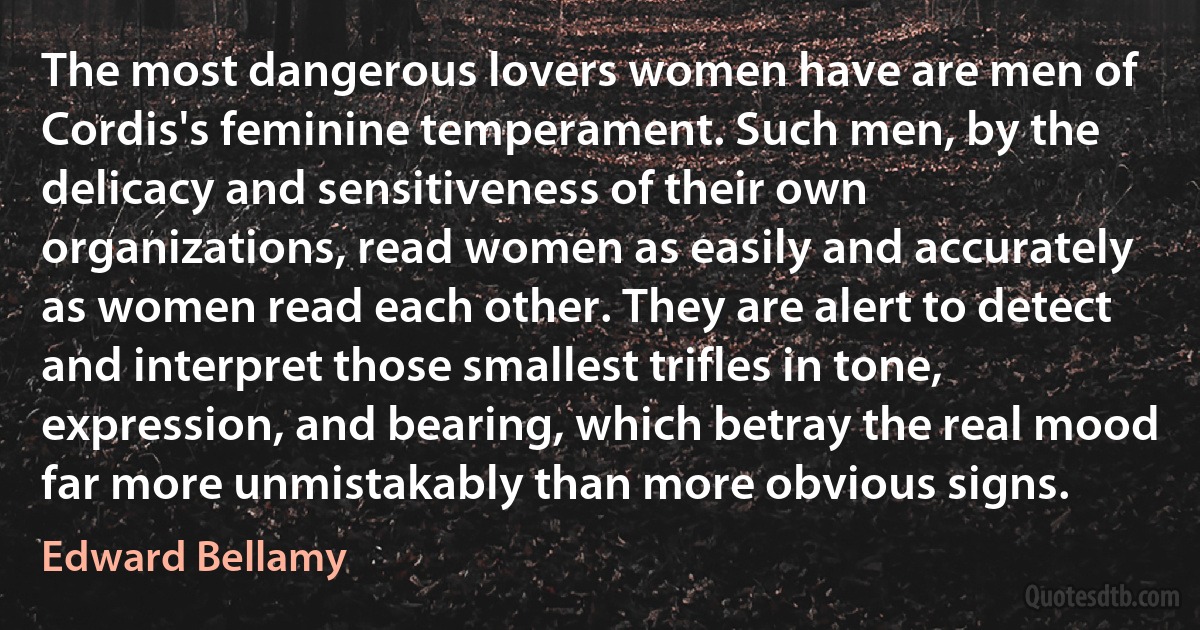 The most dangerous lovers women have are men of Cordis's feminine temperament. Such men, by the delicacy and sensitiveness of their own organizations, read women as easily and accurately as women read each other. They are alert to detect and interpret those smallest trifles in tone, expression, and bearing, which betray the real mood far more unmistakably than more obvious signs. (Edward Bellamy)