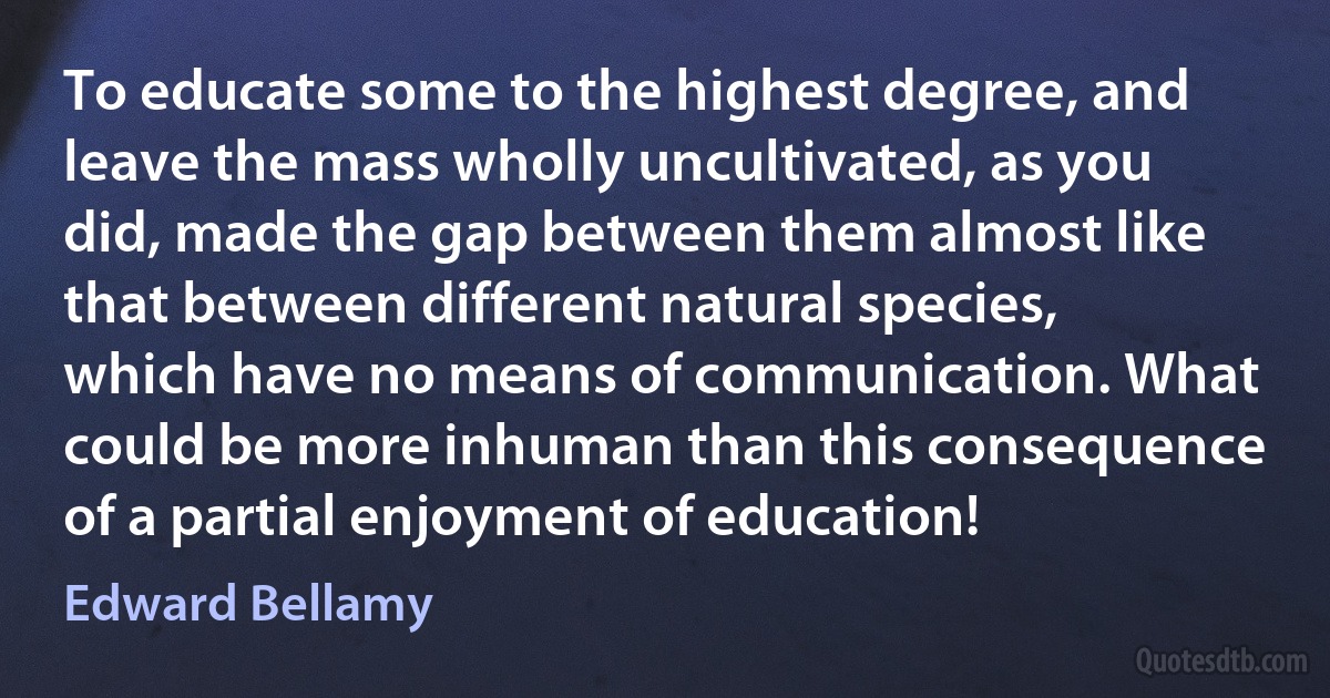 To educate some to the highest degree, and leave the mass wholly uncultivated, as you did, made the gap between them almost like that between different natural species, which have no means of communication. What could be more inhuman than this consequence of a partial enjoyment of education! (Edward Bellamy)