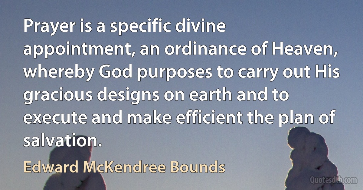 Prayer is a specific divine appointment, an ordinance of Heaven, whereby God purposes to carry out His gracious designs on earth and to execute and make efficient the plan of salvation. (Edward McKendree Bounds)