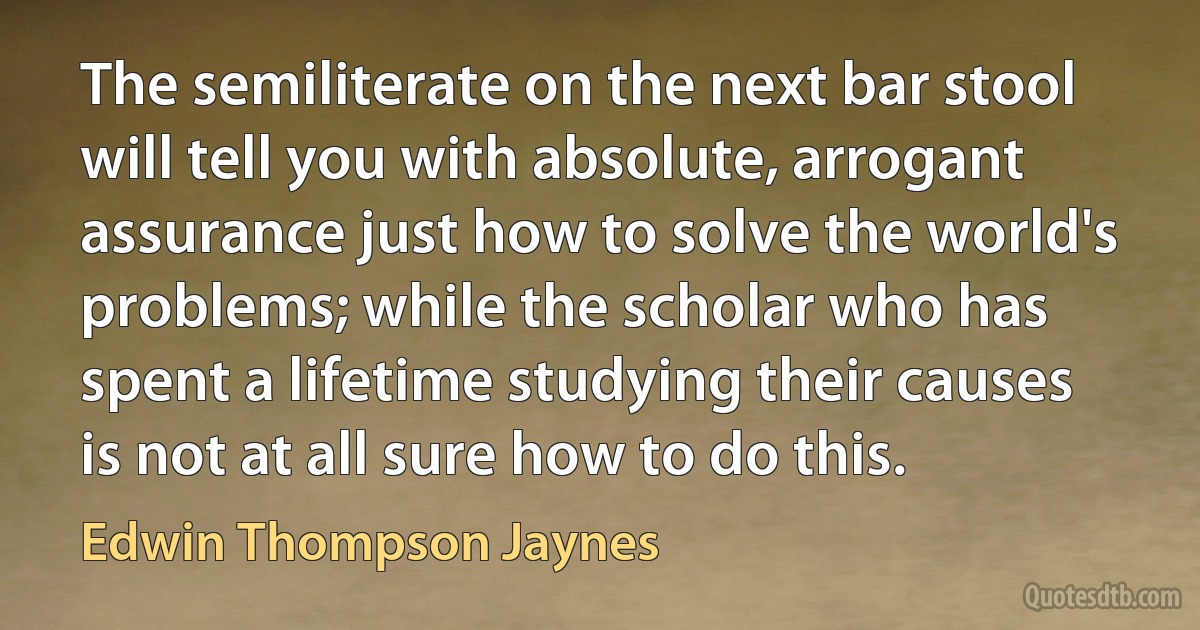 The semiliterate on the next bar stool will tell you with absolute, arrogant assurance just how to solve the world's problems; while the scholar who has spent a lifetime studying their causes is not at all sure how to do this. (Edwin Thompson Jaynes)