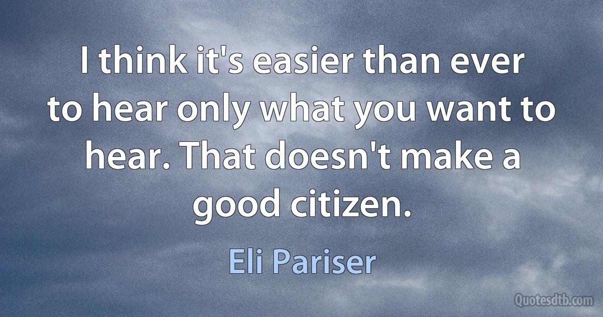 I think it's easier than ever to hear only what you want to hear. That doesn't make a good citizen. (Eli Pariser)