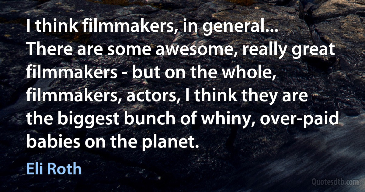 I think filmmakers, in general... There are some awesome, really great filmmakers - but on the whole, filmmakers, actors, I think they are the biggest bunch of whiny, over-paid babies on the planet. (Eli Roth)